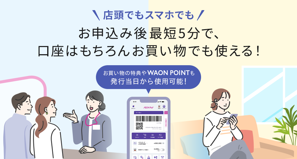 店頭でもスマホでも お申込み後最短5分で、口座はもちろんお買い物でも使える! お買い物の特典やWAON POINTも発行当日から使用可能!