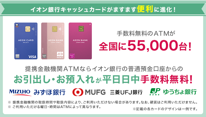 イオン銀行キャッシュカードがますます便利に進化！ 手数料無料のATMが全国に55,000台！提携金融機関ATMならイオン銀行の普通預金口座からのお引出し・お預入れが平日日中に手数料無料！ みずほ銀行、三菱UFJ銀行、ゆうちょ銀行 ※ 提携金融機関の取扱時間や取扱内容により、ご利用いただけない場合があります。なお、硬貨はご利用いただけません。※ご利用いただける曜日・時間はATMによって異なります。