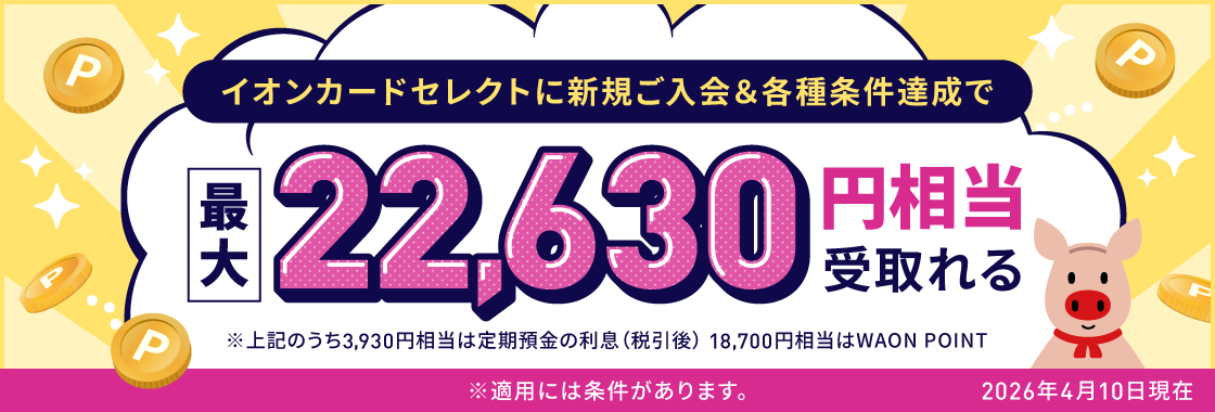 イオンカードセレクトに新規ご入会＆各種条件達成で最大22,630円相当受取れる ※上記のうち3,930円相当は定期預金の利息（税引後）、18,700円相当はWAON POINT ※適用には条件があります