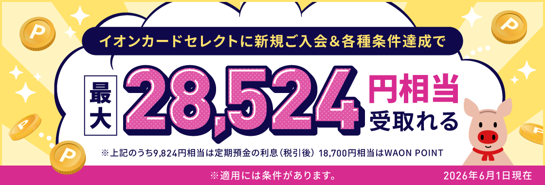 イオンカードセレクトに新規ご入会＆各種条件達成で最大28,524円相当受取れる ※上記のうち9,824円相当は定期預金の利息（税引後）、18,700円相当はWAON POINT ※適用には条件があります