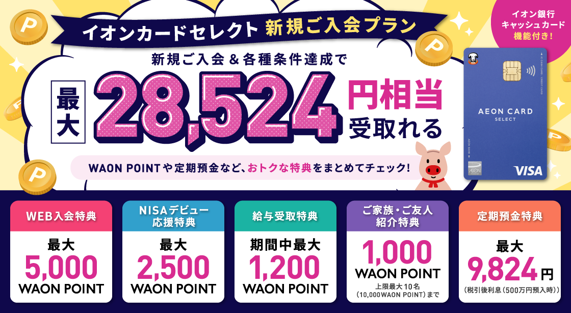 イオンカードセレクト 新規ご入会プラン 新規ご入会＆各種条件達成で最大28,524円相当受取れる WAON POINTや定期預金など、おトクな特典をまとめてチェック！イオン銀行キャッシュカード機能付き！WEB入会特典最大5,000WAON POINT NISAデビュー応援特典最大2,500WAON POINT 給与受取特典期間中最大1,200WAON POINT ご家族・ご友人紹介特典1,000WAON POINT上限最大10名（10,000WAON POINT）まで 定期預金特典最大9,824円（税引後利息（500万円預入時））