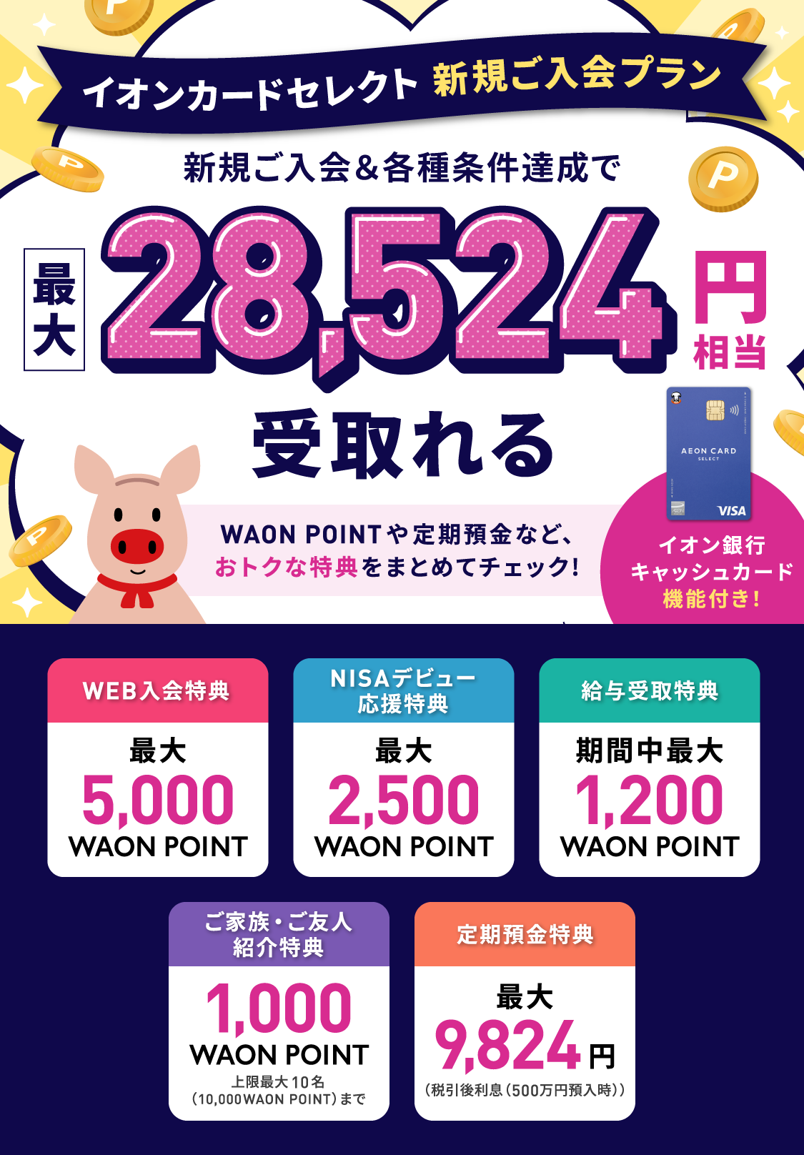 イオンカードセレクト 新規ご入会プラン 新規ご入会＆各種条件達成で最大28,524円相当受取れる WAON POINTや定期預金など、おトクな特典をまとめてチェック！イオン銀行キャッシュカード機能付き！WEB入会特典最大5,000WAON POINT NISAデビュー応援特典最大2,500WAON POINT 給与受取特典期間中最大1,200WAON POINT ご家族・ご友人紹介特典1,000WAON POINT上限最大10名（10,000WAON POINT）まで 定期預金特典最大9,824円（税引後利息（500万円預入時））