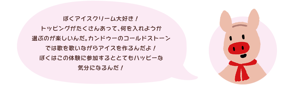 ぼくアイスクリーム大好き！トッピングがたくさんあって、何を入れようか選ぶのが楽しいんだ。カンドゥーのコールドストーンでは歌を歌いながらアイスを作るんだよ！ぼくはこの体験に参加するととてもハッピーな気分になるんだ！