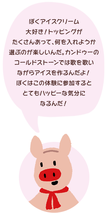 ぼくアイスクリーム大好き！トッピングがたくさんあって、何を入れようか選ぶのが楽しいんだ。カンドゥーのコールドストーンでは歌を歌いながらアイスを作るんだよ！ぼくはこの体験に参加するととてもハッピーな気分になるんだ！