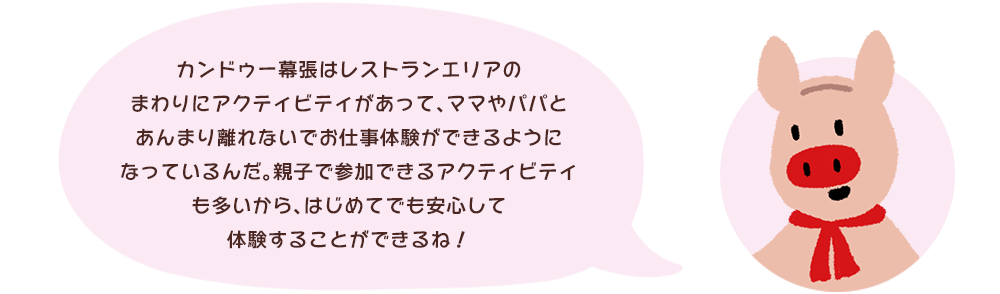 カンドゥー幕張はレストランエリアのまわりにアクティビティがあって、ママやパパとあんまり離れないでお仕事体験ができるようになっているんだ。親子で参加できるアクティビティも多いから、はじめてでも安心して体験することができるね！