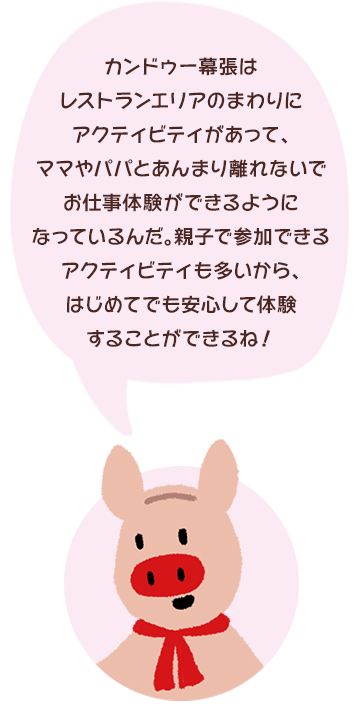 カンドゥー幕張はレストランエリアのまわりにアクティビティがあって、ママやパパとあんまり離れないでお仕事体験ができるようになっているんだ。親子で参加できるアクティビティも多いから、はじめてでも安心して体験することができるね！
