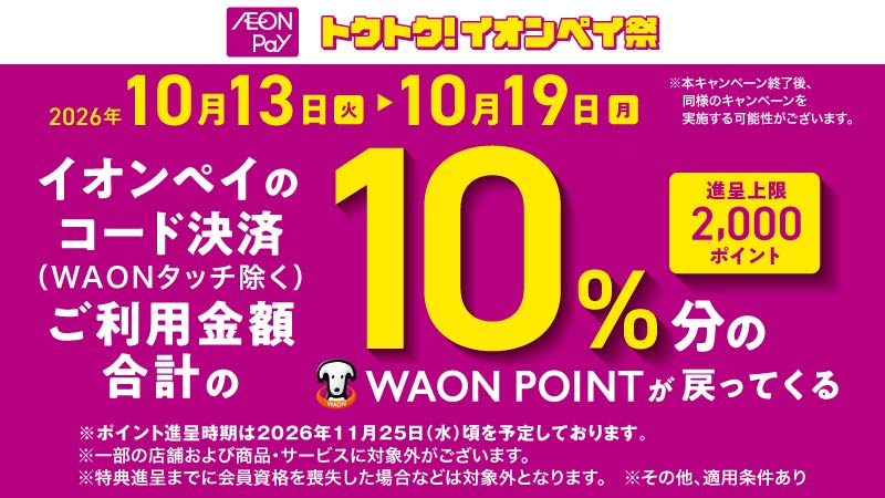 AEON Pay トクトク！イオンペイ祭 2026年10月13日（火）▶10月19日（月）※本キャンペーン終了後、同様のキャンペーンを実施する可能性がございます。 イオンペイのコード決済（WAONタッチ除く）ご利用金額合計の10％分のWAON POINTが戻ってくる 進呈上限 2,000ポイント ※ポイント進呈時期は2026年11月25日（水）頃を予定しております。 ※一部の店舗および商品・サービスに対象外がございます。 ※特典進呈までに会員資格を喪失した場合などは対象外となります。 ※その他、適用条件あり