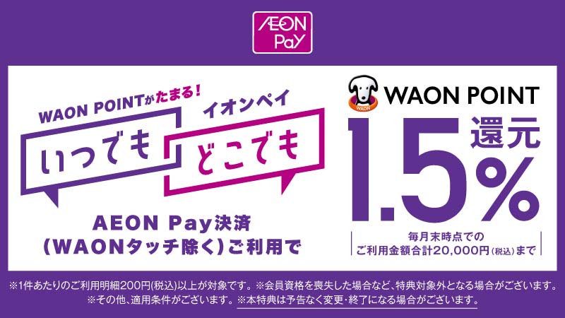 AEON Pay WAON POINTがたまる！イオンペイ いつでも どこでも AEON Pay決済（WAONタッチを除く）ご利用で WAON POINT 1.5％還元 毎月末時点でのご利用金額合計20,000円（税込）まで ※1件あたりのご利用明細200円（税込）以上が対象です。 ※会員資格を喪失した場合など、特典対象外となる場合がございます。 ※その他、適用条件がございます。 ※本特典は予告なく変更・終了になる場合がございます。