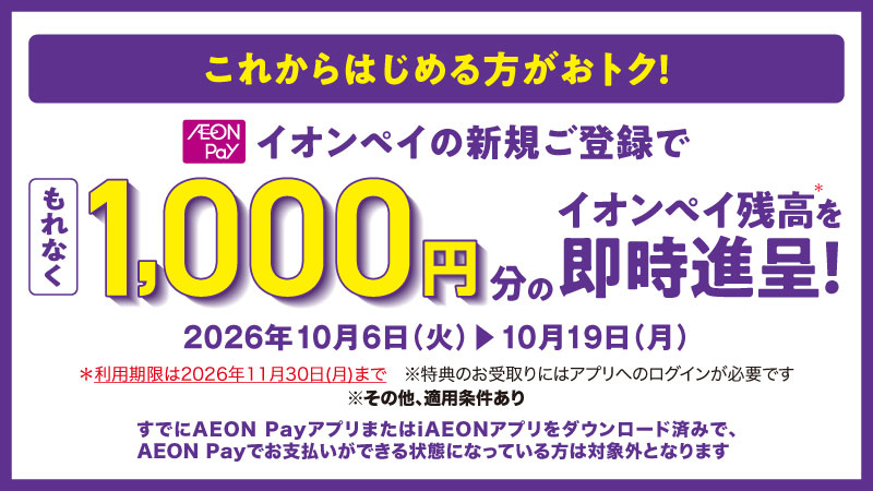 これからはじめる方がおトク！ イオンペイの新規ご登録でもれなく1,000円分のイオンペイ残高を即時進呈！ 2026年10月6日（火）▶10月19日（月） ＊利用期限は2026年11月30日（月）まで ※特典のお受取りにはアプリへのログインが必要です ※その他、適用条件あり すでにAEON PayアプリまたはiAEONアプリをダウンロード済みで、AEON Payでお支払いができる状態になっている方は対象外となります