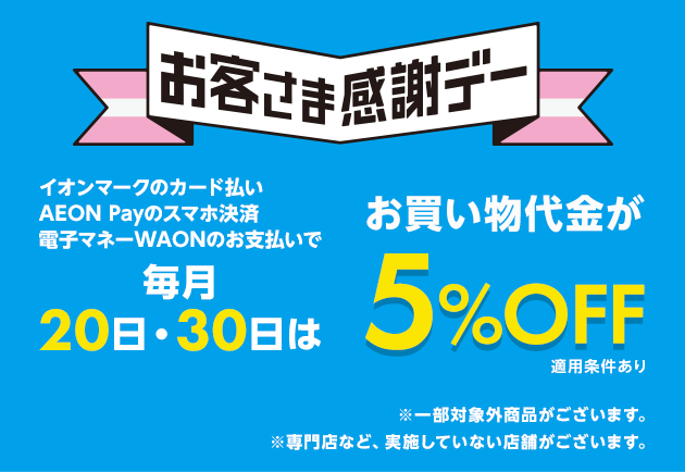お客さま感謝デー イオンマークのカード払い、AEON Payのスマホ決済、電子マネーWAONのお支払いで毎月20日・30日はお買い物代金が5%OFF 適用条件あり ※一部対象外商品がございます。 ※専門店など、実施していない店舗がございます。
