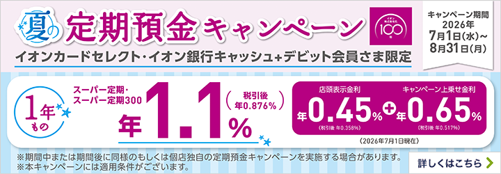 夏の定期預金キャンペーン イオンカードセレクト・イオン銀行キャッシュ+デビット会員さま限定 キャンペーン期間：2026年7月1日（水）～8月31日（月） ※期間中または期間後に同様のもしくは個店独自の定期預金キャンペーンを実施する場合があります。 ※本キャンペーンには適用条件がございます。 詳しくはこちら