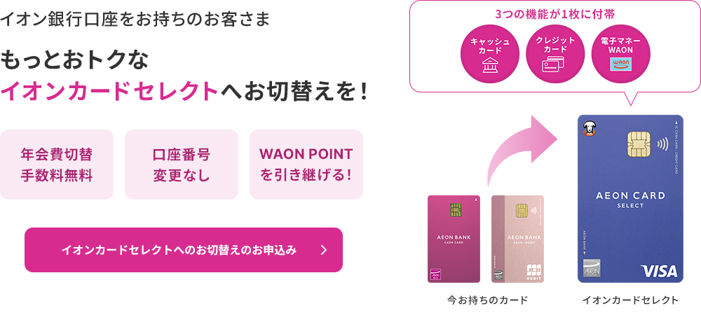 イオン銀行口座をお持ちのお客さま もっとおトクなイオンカードセレクトへお切替えを！年会費切替手数料無料 口座番号変更なし WAON POINTを引き継げる！3つの機能が1枚に付帯 キャッシュカード クレジットカード 電子マネーWAON イオンカードセレクトへのお切替えのお申込み