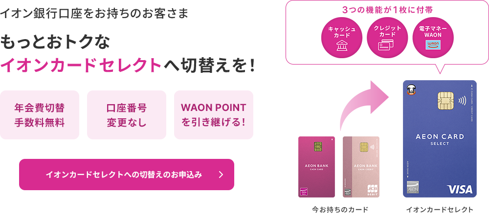 イオン銀行口座をお持ちのお客さま もっとおトクなイオンカードセレクトへ切替えを！年会費切替手数料無料 口座番号変更なし WAON POINTを引き継げる！3つの機能が1枚に付帯 キャッシュカード クレジットカード 電子マネーWAON イオンカードセレクトへの切替えのお申込み