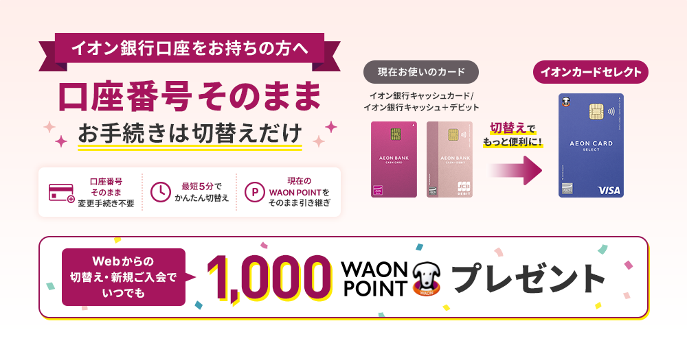イオン銀行口座をお持ちの方へ 口座番号そのままお手続きは切替えだけ 口座番号そのまま変更手続き不要 最短5分でかんたん切替え 現在のWAON POINTをそのまま引き継ぎ 切替えでもっと便利に！ Webからの切替え・新規ご入会でいつでも1,000WAON POINTプレゼント