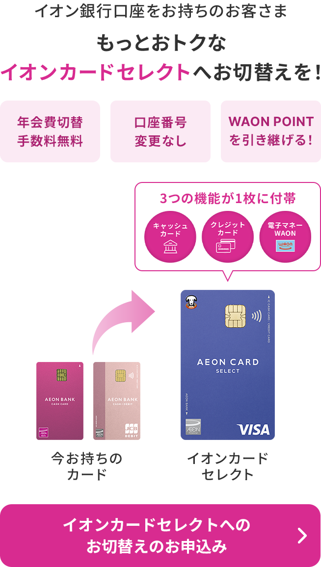 イオン銀行口座をお持ちのお客さま もっとおトクなイオンカードセレクトへお切替えを！年会費切替手数料無料 口座番号変更なし WAON POINTを引き継げる！3つの機能が1枚に付帯 キャッシュカード クレジットカード 電子マネーWAON イオンカードセレクトへのお切替えのお申込み