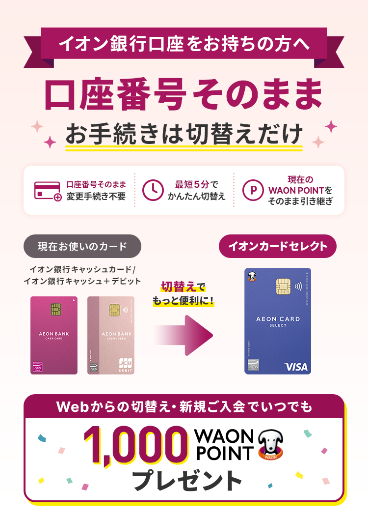 イオン銀行口座をお持ちの方へ 口座番号そのままお手続きは切替えだけ 口座番号そのまま変更手続き不要 最短5分でかんたん切替え 現在のWAON POINTをそのまま引き継ぎ 切替えでもっと便利に！ Webからの切替え・新規ご入会でいつでも1,000WAON POINTプレゼント