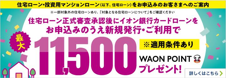 住宅ローン・投資用マンションローン（以下、住宅ローン）をお申込みのお客さまへのご案内 ※一部対象外の住宅ローンあり。「対象となる住宅ローンについて」をご確認ください 住宅ローン正式審査承認後にイオン銀行カードローンをお申込みのうえ新規発行・ご利用で最大11,500WAON POINTプレゼント！ ※適用条件あり 詳しくはこちら