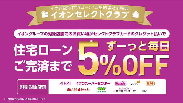 イオン銀行住宅ローン*ご契約者さま特典 イオンセレクトクラブ イオングループでのお買い物がセレクトクラブカードのクレジット払いで住宅ローンご完済までずーっと毎日5%OFF 割引対象店舗 AEON、イオンスーパーセンター、マックスバリュ、Codeli、BIG、まいばすけっと、Green Beans、おうちでイオンイオンネットスーパーなど ※一部対象商品等、適用条件があります。