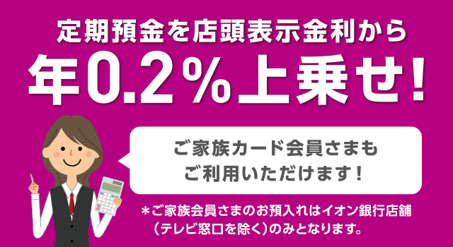 定期預金を店頭表示金利から上乗せ! ご家族カード会員さまもご利用いただけます! ※ご家族会員さまのお預入れはイオン銀行店舗（テレビ窓口を除く）のみとなります。