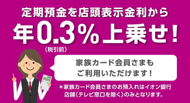 定期預金を店頭表示金利から上乗せ! 家族カード会員さまもご利用いただけます! ※ 家族カード会員さまのお預入れはイオン銀行店舗（テレビ窓口を除く）のみとなります。