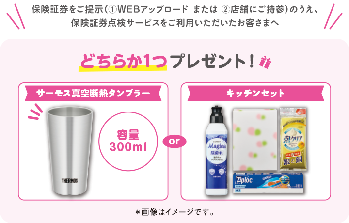 保険証券をご提示（①WEBアップロードまたは②店舗にご持参）のうえ、保険証券点検サービスをご利用いただいたお客さまへ どちらか1つプレゼント！サーモス真空断熱タンブラー容量300ml or キッチンセット※画像はイメージです。
