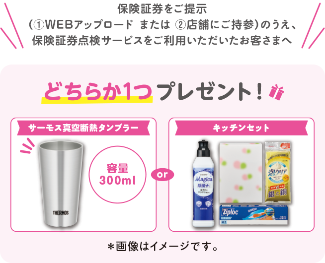 保険証券をご提示（①WEBアップロードまたは②店舗にご持参）のうえ、保険証券点検サービスをご利用いただいたお客さまへ どちらか1つプレゼント！サーモス真空断熱タンブラー容量300ml or キッチンセット※画像はイメージです。