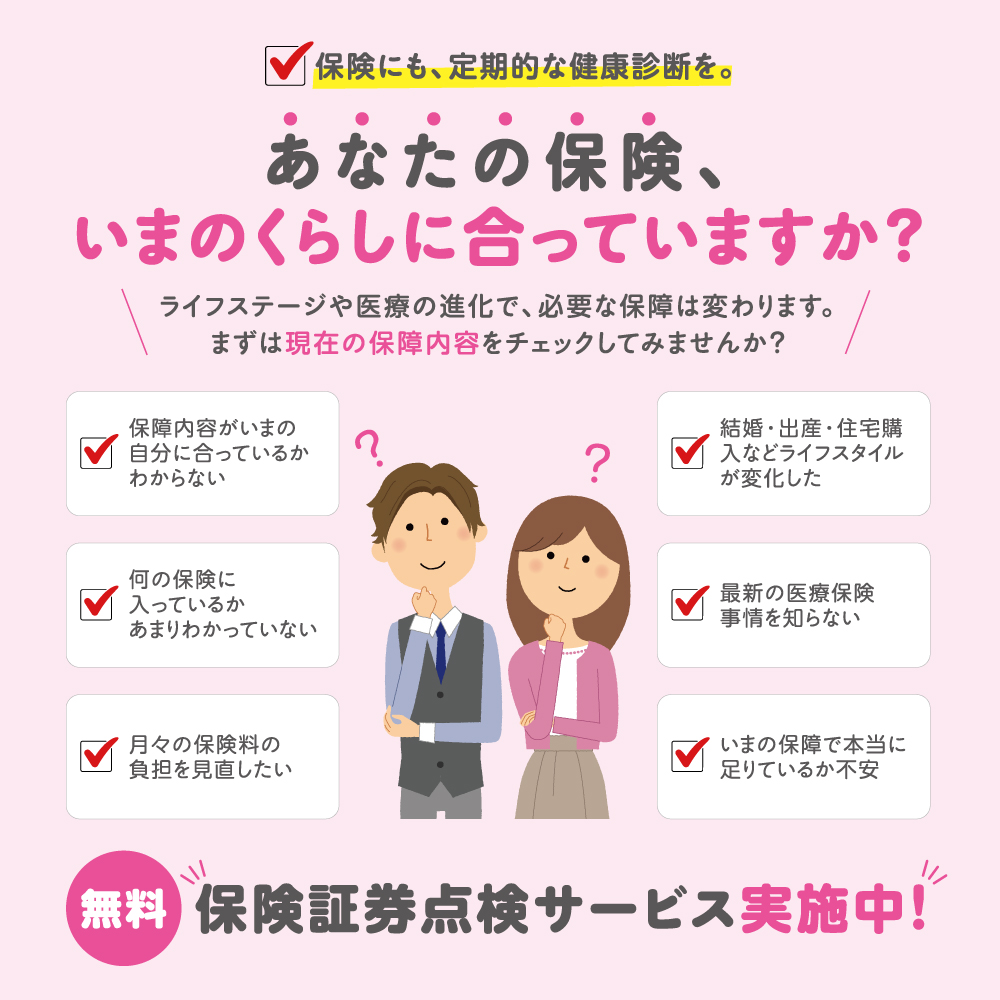 保険にも、定期的な健康診断を。あなたの保険、いまのくらしに合っていますか？ライフステージや医療の進化で、必要な保険は変わります。まずは現在の保証内容をチェックしてみませんか？保障内容がいまの自分に合っているかわからない 何の保険に入っているかあまりわかっていない 月々の保険料を見直したい 結婚・出産・住宅購入などライフスタイルが変化した 最新の医療保険事情を知らない いまの保障で本当にたりているか不安 無料保険証券点検サービス実施中