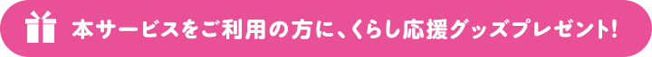 本サービスをご利用の方に、くらし応援グッズプレゼント！