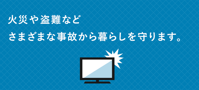 火災や盗難などさまざまな事故から暮らしを守ります。