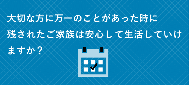 大切な方に万一のことがあった時に残されたご家族は安心して生活していけますか？