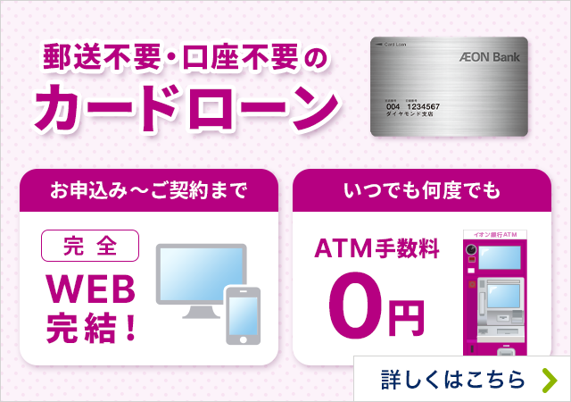 郵送不要・口座不要のカードローン お申込み～ご契約まで完全WEB完結！ いつでも何度でもATM手数料0円 詳しくはこちら