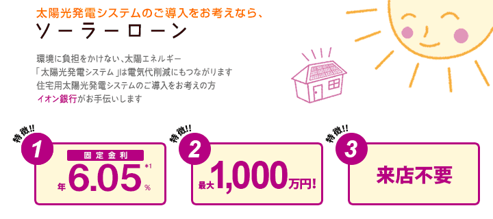 太陽光発電システムのご導入をお考えなら、ソーラーローン 環境に負担をかけない、太陽エネルギー 「太陽光発電システム」は電気代削減にもつながります 住宅用太陽光発電システムのご導入をお考えの方 イオン銀行がお手伝いします。 特徴1：固定金利*1 特徴2：最大1,000万円！ 特徴3：来店不要