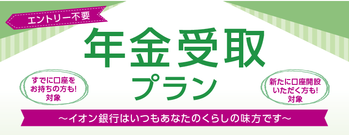 エントリー不要 年金受取プラン すでに口座をお持ちの方も！対象 新たに口座開設いただく方も！対象 ～イオン銀行はいつもあなたのくらしの味方です～