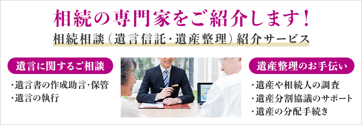 相続の専門家をご紹介します！ 相続相談（遺言信託・遺産整理）紹介サービス 遺言に関するご相談 ・遺言書の作成助言・保管 ・遺言の執行 遺産整理のお手伝い ・遺産や相続人の調査 ・遺産分割協議のサポート ・遺産の分配手続き
