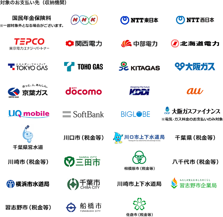 対象のお支払い先（収納機関）：国民年金保険料（※一部対象外となる場合がございます。）、NHK、NTT東日本、NTT西日本、TEPCO、関西電力、中部電力、北海道電力、TOKYO GAS、TOHO GAS、KITAGAS、大阪ガス、京葉ガス、NTT docomo、KDDI、au、UQ mobile、SoftBank、BIGLOBE、大阪ガスファイナンス（※電気・ガス料金のお支払いのみ対象）、千葉県営水道、川口市（税金等）、川口市上下水道局、千葉県（税金等）、川崎市（税金等）、三田市、相模原市（税金等）、八千代市（税金等）、横浜市水道局、千葉市、川崎市上下水道局、習志野市企業局、習志野市（税金等）、佐倉市（税金等）