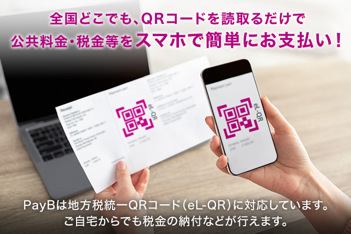 全国どこでも、QRコードを読み取るだけで公共料金・税金等をスマホで簡単お支払い！ PayBは地方税統一QRコード（el-QR）に対応しています。ご自宅からでも税金の納付などが行えます。