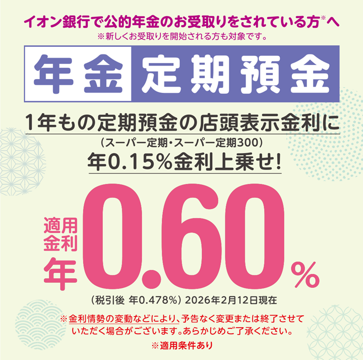 イオン銀行で公的年金をお受取りをされている方※へ ※新しくお受取りを開始される方も対象です。 年金定期預金 ※金利情勢の変動などにより、予告なく変更または終了させていただく場合がございます。あらかじめご了承ください。 ※適用条件あり