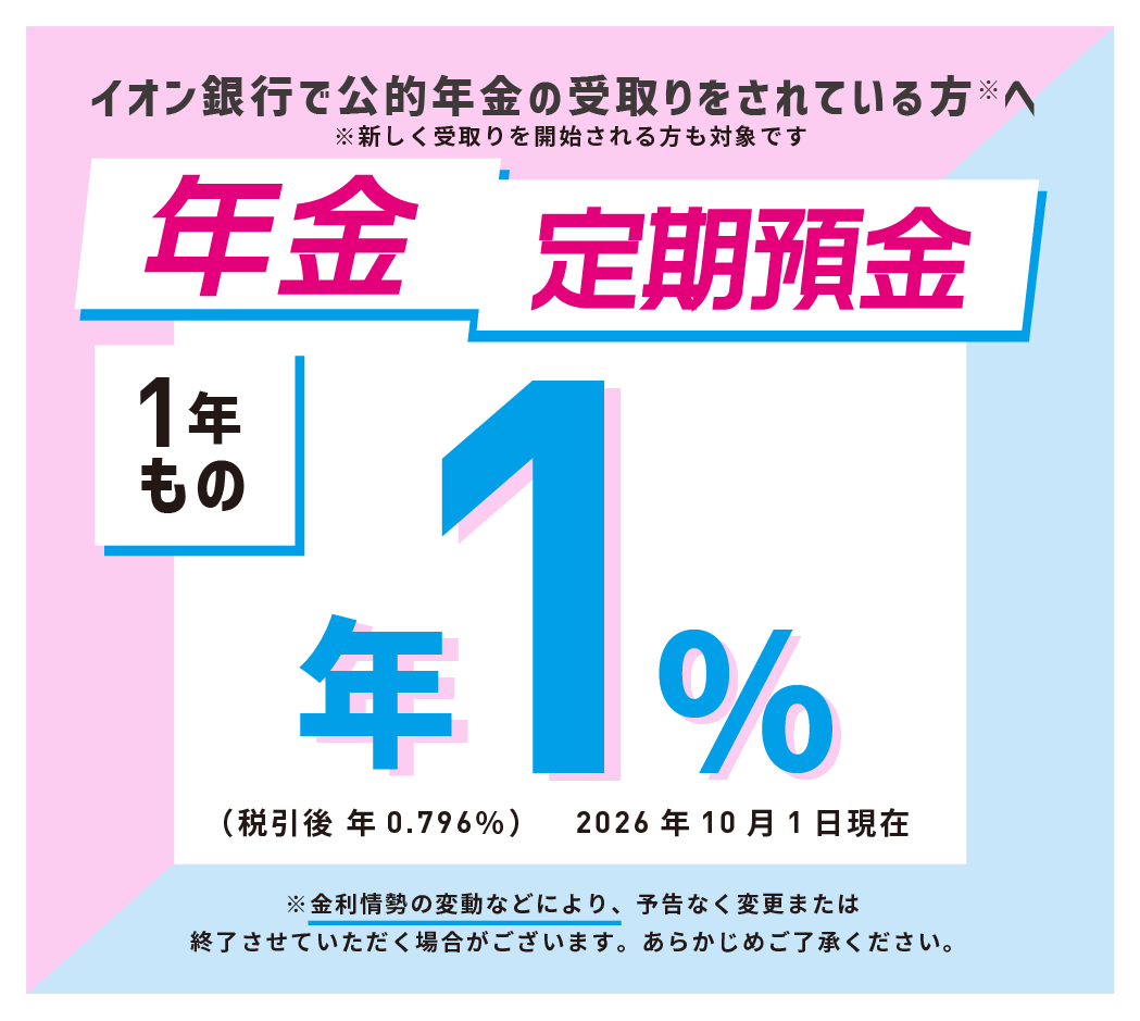 イオン銀行で公的年金の受取りをされている方※へ ※新しく受取りを開始される方も対象です。 年金定期預金 1年もの ※金利情勢の変動などにより、予告なく変更または終了させていただく場合がございます。あらかじめご了承ください。