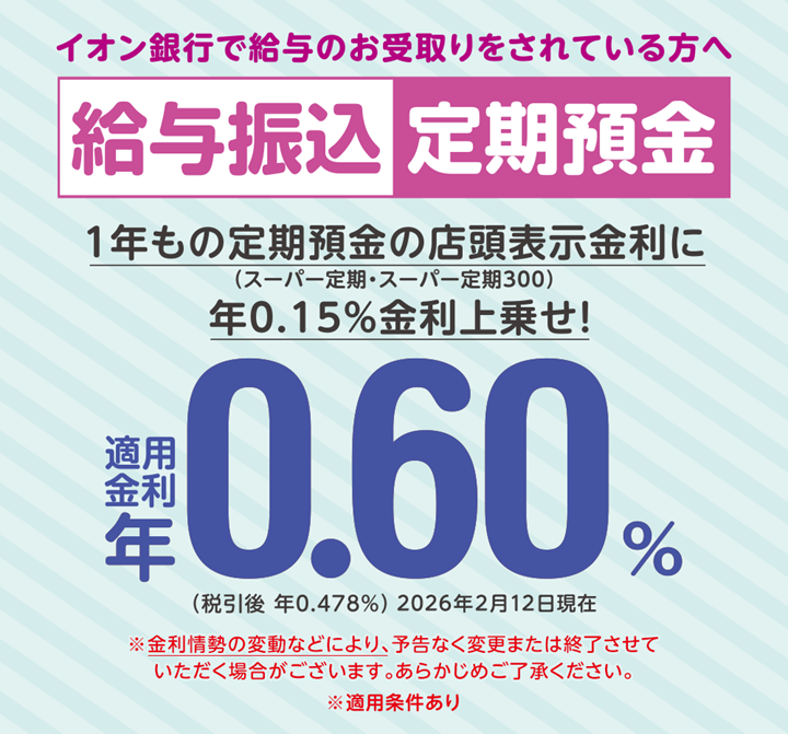 イオン銀行で給与のお受取りをされている方へ 給与振込定期預金 ※金利情勢の変動などにより、予告なく変更または終了させていただく場合がございます。あらかじめご了承ください。 ※適用条件あり