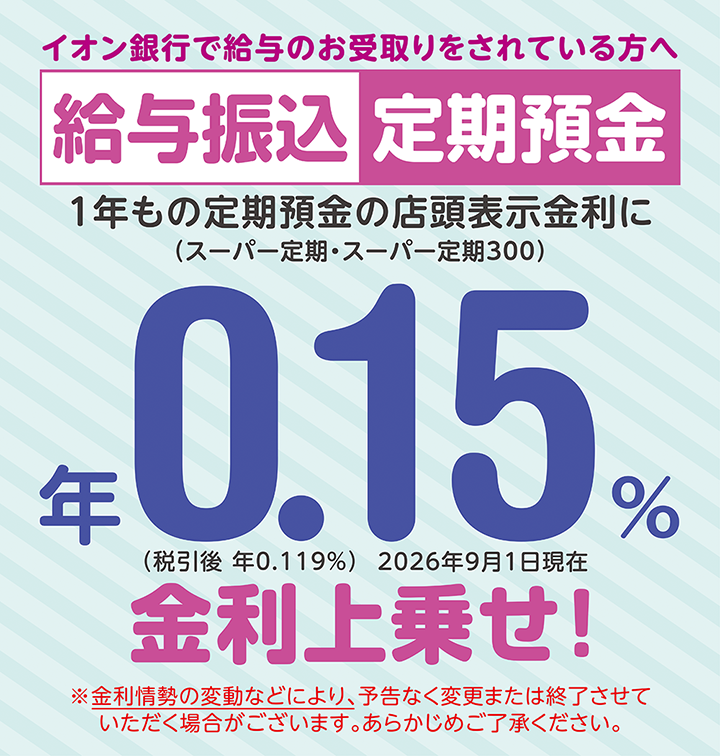 イオン銀行で給与のお受取りをされている方へ 給与振込定期預金 ※金利情勢の変動などにより、予告なく変更または終了させていただく場合がございます。あらかじめご了承ください。 ※適用条件あり