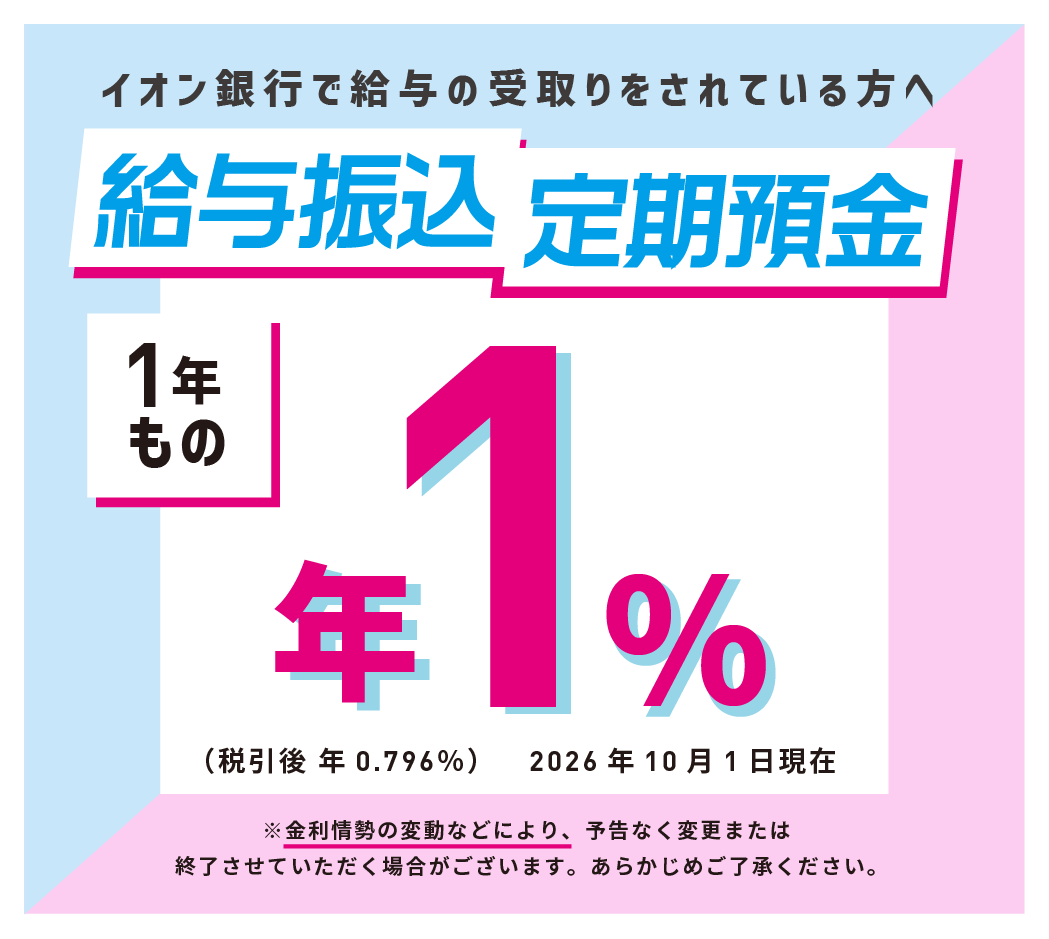 イオン銀行で給与の受取りをされている方へ 給与振込定期預金 1年もの ※金利情勢の変動などにより、予告なく変更または終了させていただく場合がございます。あらかじめご了承ください。
