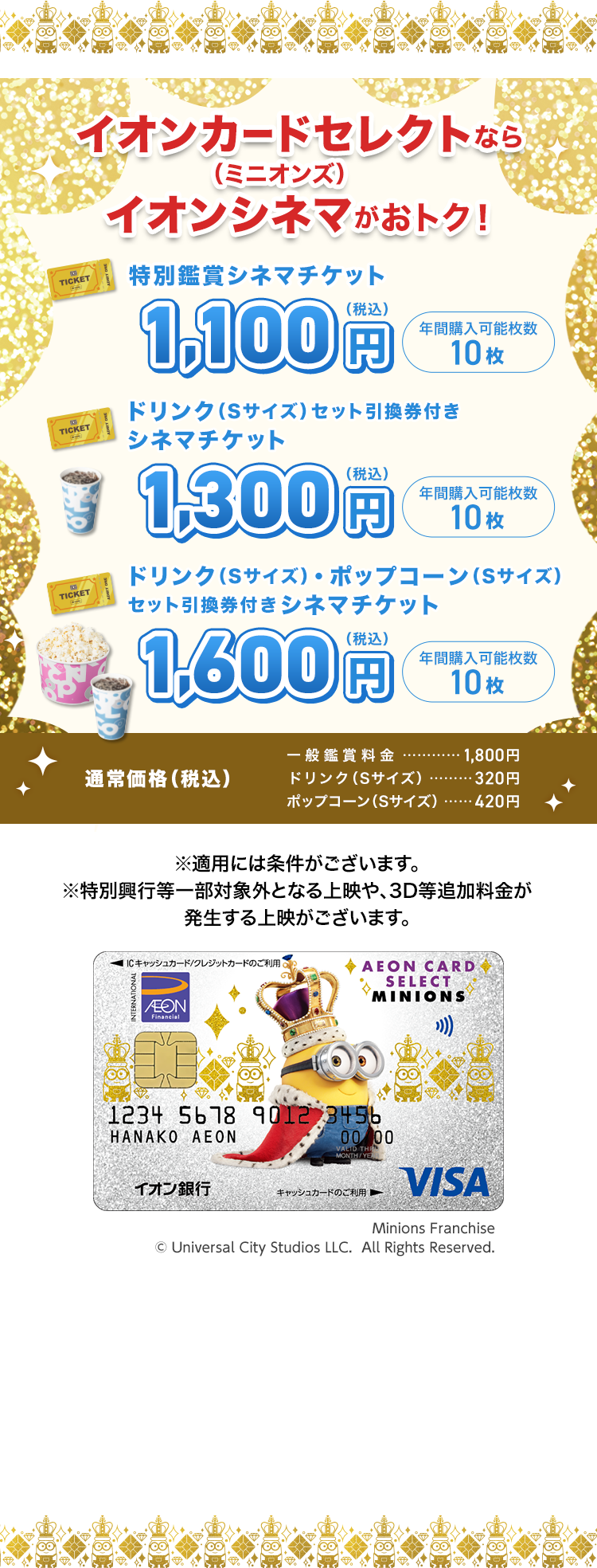 イオンカードセレクト（ミニオンズ）ならイオンシネマがおトク！ 特別鑑賞チケット 1,000円（税込） 年間購入可能枚数 10枚 ドリンク（Sサイズ）引換券付きシネマチケット 1,300円（税込） 年間購入可能枚数 10枚 ドリンク（Sサイズ）・ポップコーン（Sサイズ）セット引換券付きシネマチケット 1,600円（税込） 年間購入可能枚数 10枚 通常価格（税込） 一般鑑賞料金 1,800円 ドリンク（Sサイズ） 320円 ポップコーン（Sサイズ） 420円 ※適用には条件がございます。 ※特別興行等一部対象外となる上映や、3D等追加料金が発生する上映がございます。