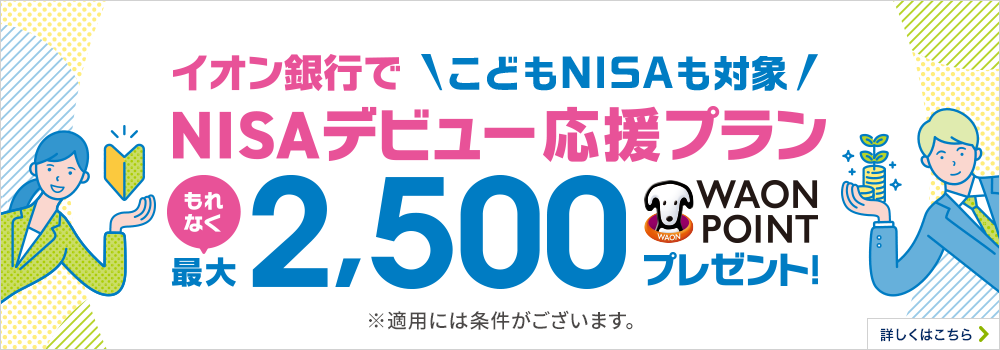 気楽に聞ける、気軽に始める イオン銀行でNISAデビュー応援プラン NISA口座開設と普通預金口座へ2万円以上の入金でもれなく最大2,500WAON POINTプレゼント! ※適用には条件がございます。詳しくはこちら