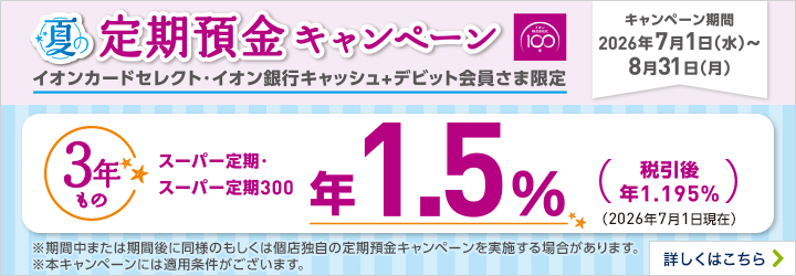 夏の定期預金キャンペーン イオンカードセレクト・イオン銀行キャッシュ+デビット会員さま限定 キャンペーン期間：2026年7月1日（水）～8月31日（月） ※期間中または期間後に同様のもしくは個店独自の定期預金キャンペーンを実施する場合があります。 ※本キャンペーンには適用条件がございます。 詳しくはこちら