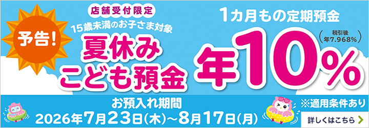 予告！店舗受付限定 15歳未満のお子さま対象 夏休みこども預金 1か月もの定期預金 お預入れ期間2026年7月23日（木）～8月17日（月）※適用条件あり 詳しくはこちら