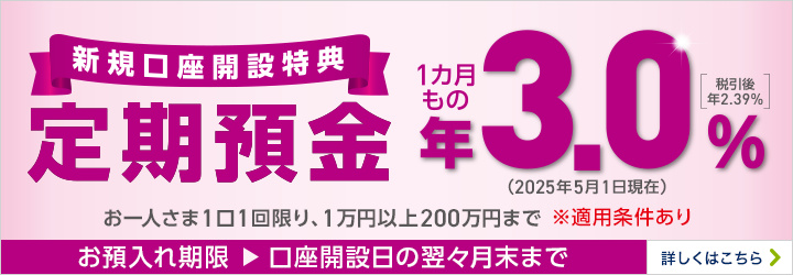 店舗お預入れ限定！新規口座開設特典 定期預金 1カ月もの お一人さま1口1回限り、1万円以上200万円まで ※適用条件あり お預入れ期限：口座開設日の翌々月末まで 詳しくはこちら