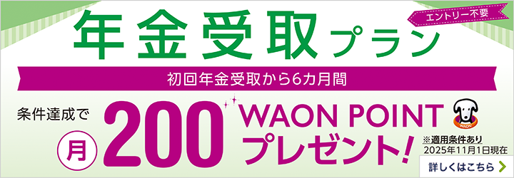 エントリー不要 年金受取プラン 初回年金受取から6カ月間 条件達成で月200WAON POINTプレゼント！ ※適用条件あり 2025年11月1日現在 詳しくはこちら