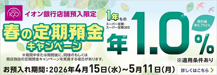 イオン銀行店舗預入限定 春の定期預金キャンペーン 1年もの スーパー定期・スーパー定期300 年1.0％ 税引後 年0.796％ ※期間中または期間後に、同様のもしくは個店独自の定期預金キャンペーンを実施する場合があります。 ※適用条件あり お預入れ期間：2026年4月15日（水）～5月11日（月） 詳しくはこちら