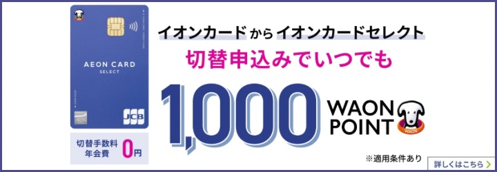 イオンカードからイオンカードセレクト切替申込みでいつでも1,000WAON POINT 切替手数料年会費0円 ※適用条件あり 詳しくはこちら