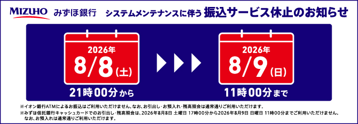 みずほ銀行 システムメンテナンスに伴う振込サービス休止のお知らせ 2026年8/8（土）21時00分から2026年8月9日（日）11時00分まで ※イオン銀行ATMによるお振込はご利用いただけません。なお、お引出し・お預入れ・残高照会は通常通りご利用いただけます。※みずほ信託銀行キャッシュカードでのお引出し・残高照会は2026年8月8日土曜日17時00分から2026年8月9日日曜日11時00分までご利用いただけません。なお、お預入れは通常通りご利用いただけます。